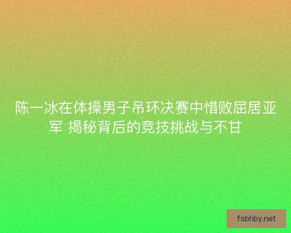 陈一冰在体操男子吊环决赛中惜败屈居亚军 揭秘背后的竞技挑战与不甘