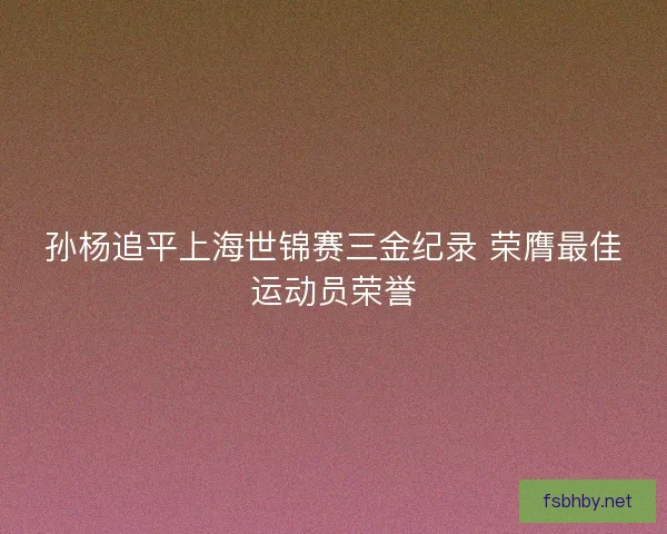 孙杨追平上海世锦赛三金纪录 荣膺最佳运动员荣誉