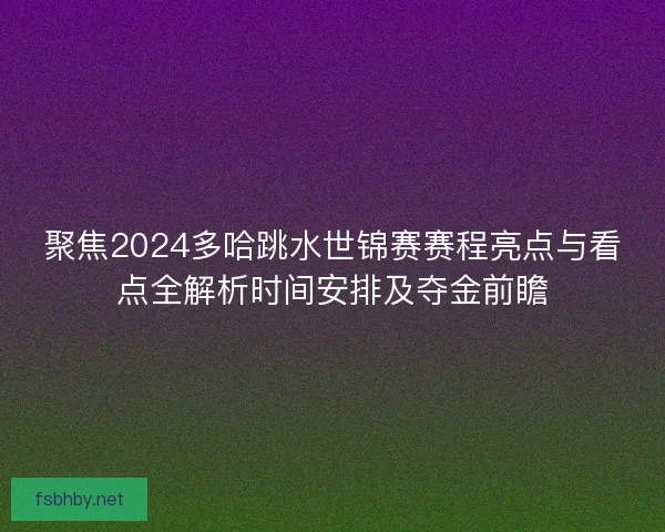 聚焦2024多哈跳水世锦赛赛程亮点与看点全解析时间安排及夺金前瞻