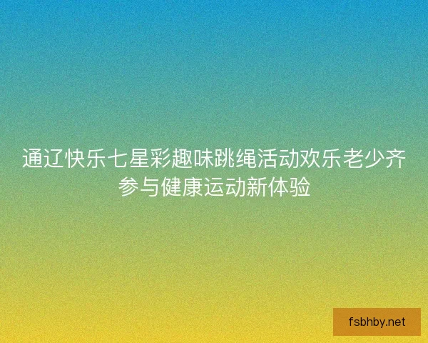 通辽快乐七星彩趣味跳绳活动欢乐老少齐参与健康运动新体验
