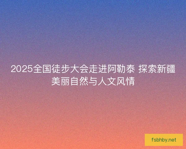 2025全国徒步大会走进阿勒泰 探索新疆美丽自然与人文风情