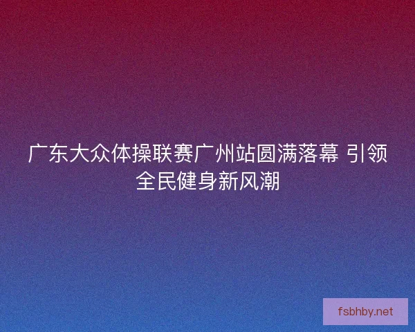 广东大众体操联赛广州站圆满落幕 引领全民健身新风潮