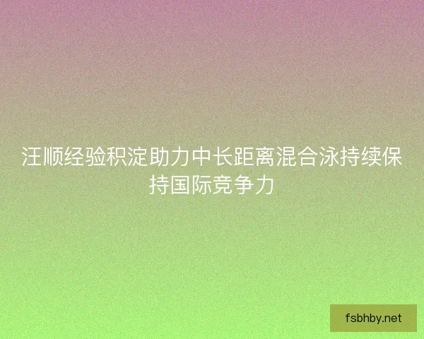 汪顺经验积淀助力中长距离混合泳持续保持国际竞争力