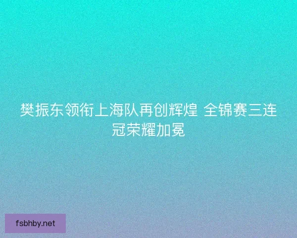 樊振东领衔上海队再创辉煌 全锦赛三连冠荣耀加冕