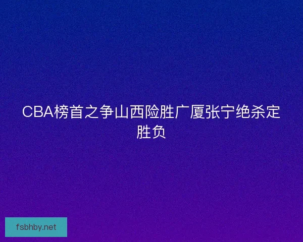 CBA榜首之争山西险胜广厦张宁绝杀定胜负