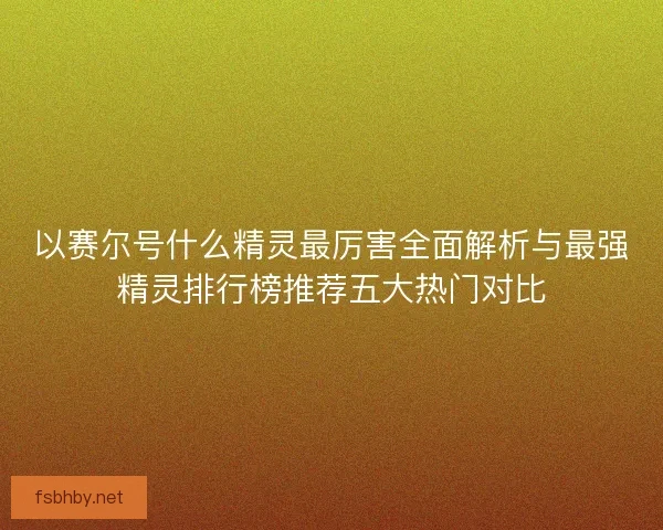 以赛尔号什么精灵最厉害全面解析与最强精灵排行榜推荐五大热门对比