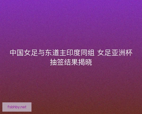 中国女足与东道主印度同组 女足亚洲杯抽签结果揭晓