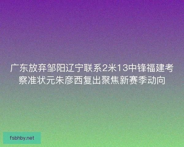 广东放弃邹阳辽宁联系2米13中锋福建考察准状元朱彦西复出聚焦新赛季动向