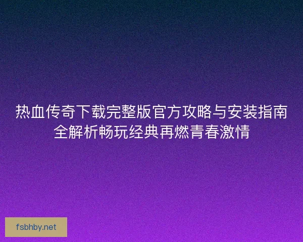热血传奇下载完整版官方攻略与安装指南全解析畅玩经典再燃青春激情